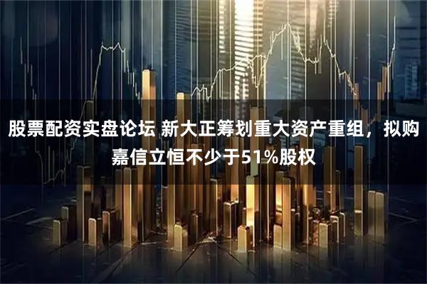 股票配资实盘论坛 新大正筹划重大资产重组，拟购嘉信立恒不少于51%股权