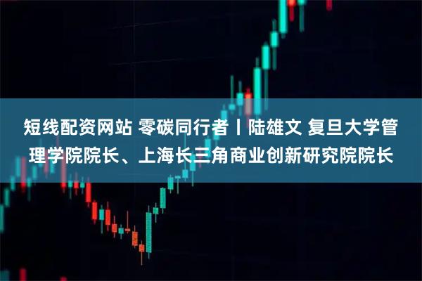短线配资网站 零碳同行者丨陆雄文 复旦大学管理学院院长、上海长三角商业创新研究院院长