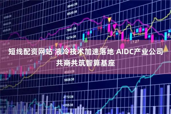 短线配资网站 液冷技术加速落地 AIDC产业公司共商共筑智算基座