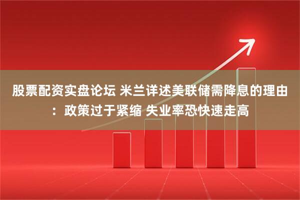 股票配资实盘论坛 米兰详述美联储需降息的理由：政策过于紧缩 失业率恐快速走高