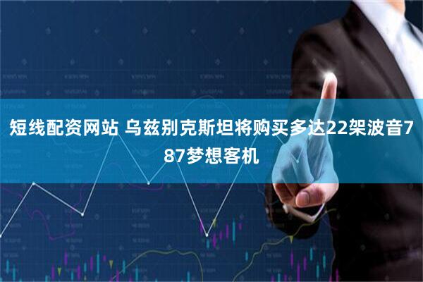 短线配资网站 乌兹别克斯坦将购买多达22架波音787梦想客机