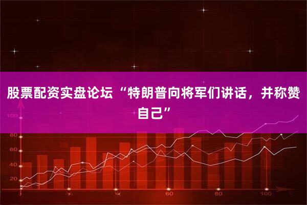 股票配资实盘论坛 “特朗普向将军们讲话，并称赞自己”